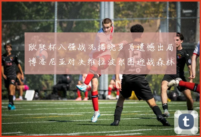 欧联杯八强战况揭晓罗马遗憾出局博洛尼亚对决维拉波尔图迎战森林