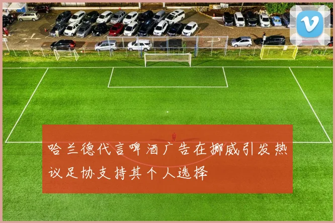 哈兰德代言啤酒广告在挪威引发热议足协支持其个人选择