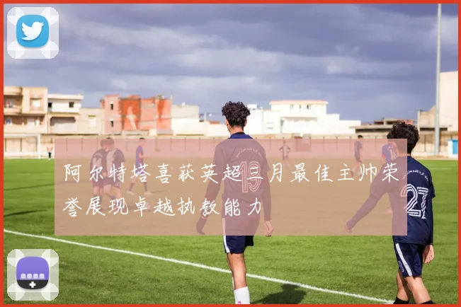 阿尔特塔喜获英超三月最佳主帅荣誉展现卓越执教能力