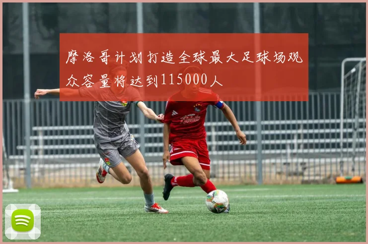 摩洛哥计划打造全球最大足球场观众容量将达到115000人
