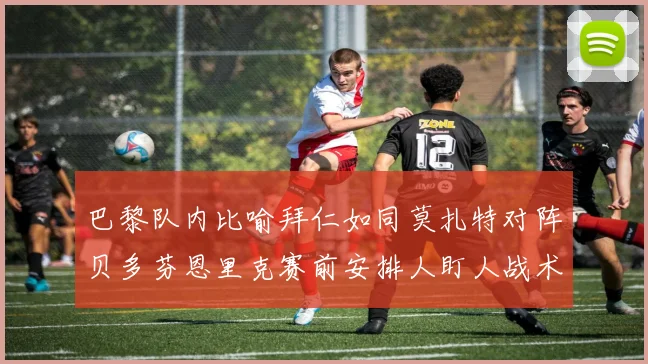 巴黎队内比喻拜仁如同莫扎特对阵贝多芬恩里克赛前安排人盯人战术