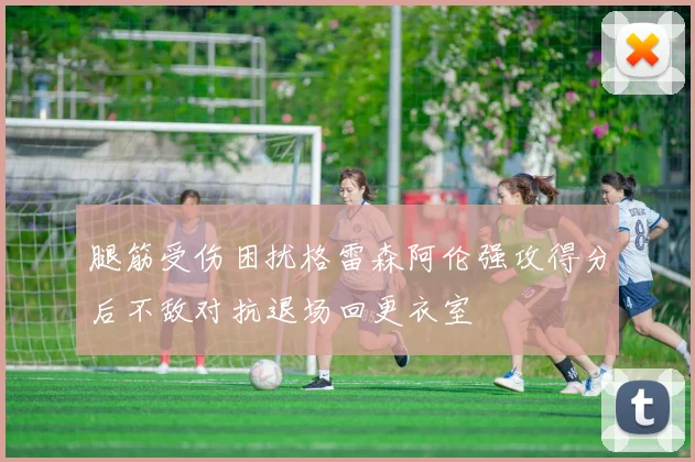 腿筋受伤困扰格雷森阿伦强攻得分后不敌对抗退场回更衣室