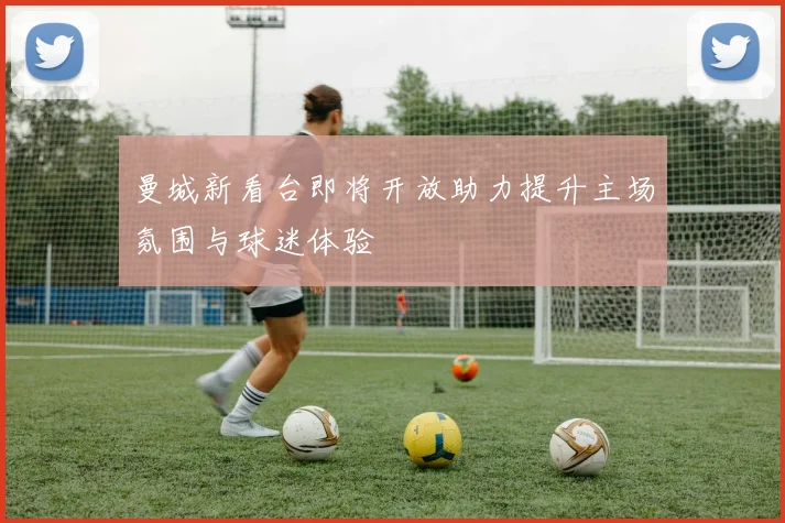 曼城新看台即将开放助力提升主场氛围与球迷体验